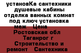 установКа сантехники,душевые кабины.отделка ванных комнат под ключ.установка меж › Цена ­ 590 - Ростовская обл., Таганрог г. Строительство и ремонт » Сантехника   